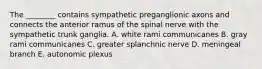 The ________ contains sympathetic preganglionic axons and connects the anterior ramus of the spinal nerve with the sympathetic trunk ganglia. A. white rami communicanes B. gray rami communicanes C. greater splanchnic nerve D. meningeal branch E. autonomic plexus