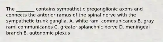 The ________ contains sympathetic preganglionic axons and connects the anterior ramus of the spinal nerve with the sympathetic trunk ganglia. A. white rami communicanes B. gray rami communicanes C. greater splanchnic nerve D. meningeal branch E. autonomic plexus