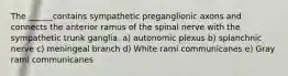 The ______contains sympathetic preganglionic axons and connects the anterior ramus of the spinal nerve with the sympathetic trunk ganglia. a) autonomic plexus b) splanchnic nerve c) meningeal branch d) White rami communicanes e) Gray rami communicanes