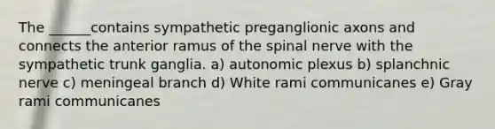 The ______contains sympathetic preganglionic axons and connects the anterior ramus of the spinal nerve with the sympathetic trunk ganglia. a) autonomic plexus b) splanchnic nerve c) meningeal branch d) White rami communicanes e) Gray rami communicanes