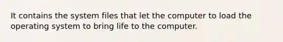 It contains the system files that let the computer to load the operating system to bring life to the computer.