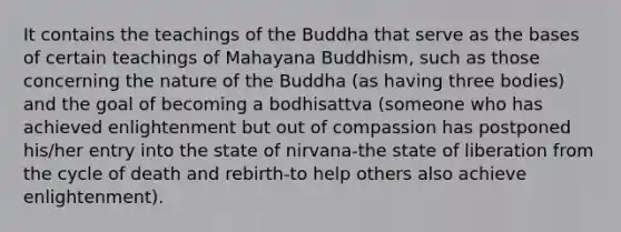 It contains the teachings of the Buddha that serve as the bases of certain teachings of Mahayana Buddhism, such as those concerning the nature of the Buddha (as having three bodies) and the goal of becoming a bodhisattva (someone who has achieved enlightenment but out of compassion has postponed his/her entry into the state of nirvana-the state of liberation from the cycle of death and rebirth-to help others also achieve enlightenment).