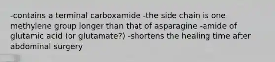 -contains a terminal carboxamide -the side chain is one methylene group longer than that of asparagine -amide of glutamic acid (or glutamate?) -shortens the healing time after abdominal surgery