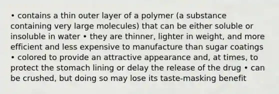 • contains a thin outer layer of a polymer (a substance containing very large molecules) that can be either soluble or insoluble in water • they are thinner, lighter in weight, and more efficient and less expensive to manufacture than sugar coatings • colored to provide an attractive appearance and, at times, to protect the stomach lining or delay the release of the drug • can be crushed, but doing so may lose its taste-masking benefit