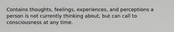 Contains thoughts, feelings, experiences, and perceptions a person is not currently thinking about, but can call to consciousness at any time.