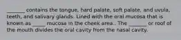 _______ contains the tongue, hard palate, soft palate, and uvula, teeth, and salivary glands. Lined with the oral mucosa that is known as _____ mucosa in the cheek area.. The _______ or roof of the mouth divides the oral cavity from the nasal cavity.