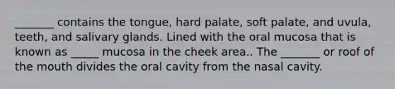 _______ contains the tongue, hard palate, soft palate, and uvula, teeth, and salivary glands. Lined with the oral mucosa that is known as _____ mucosa in the cheek area.. The _______ or roof of the mouth divides the oral cavity from the nasal cavity.