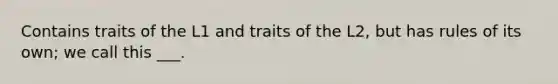 Contains traits of the L1 and traits of the L2, but has rules of its own; we call this ___.