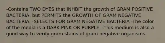 -Contains TWO DYES that INHBIT the growth of GRAM POSITIVE BACTERIA, but PERMITS the GROWTH OF GRAM NEGATIVE BACTERIA. -SELECTS FOR GRAM NEGATIVE BACTERIA -The color of the media is a DARK PINK OR PURPLE. -This medium is also a good way to verify gram stains of gram negative organisms