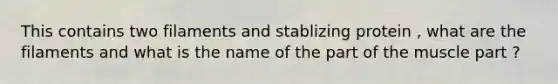 This contains two filaments and stablizing protein , what are the filaments and what is the name of the part of the muscle part ?