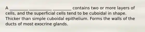 A _________ ___________ _________ contains two or more layers of cells, and the superficial cells tend to be cuboidal in shape. Thicker than simple cuboidal epithelium. Forms the walls of the ducts of most exocrine glands.