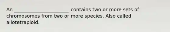 An _______________________ contains two or more sets of chromosomes from two or more species. Also called allotetraploid.