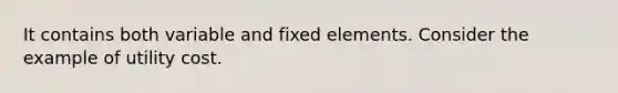 It contains both variable and fixed elements. Consider the example of utility cost.