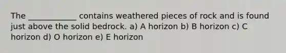 The ____________ contains weathered pieces of rock and is found just above the solid bedrock. a) A horizon b) B horizon c) C horizon d) O horizon e) E horizon