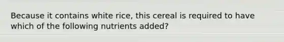 Because it contains white rice, this cereal is required to have which of the following nutrients added?