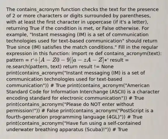 The contains_acronym function checks the text for the presence of 2 or more characters or digits surrounded by parentheses, with at least the first character in uppercase (if it's a letter), returning True if the condition is met, or False otherwise. For example, "Instant messaging (IM) is a set of communication technologies used for text-based communication" should return True since (IM) satisfies the match conditions." Fill in the regular expression in this function: import re def contains_acronym(text): pattern = r'+[A-Z0-9][a-zA-Z]*' result = re.search(pattern, text) return result != None print(contains_acronym("Instant messaging (IM) is a set of communication technologies used for text-based communication")) # True print(contains_acronym("American Standard Code for Information Interchange (ASCII) is a character encoding standard for electronic communication")) # True print(contains_acronym("Please do NOT enter without permission!")) # False print(contains_acronym("PostScript is a fourth-generation programming language (4GL)")) # True print(contains_acronym("Have fun using a self-contained underwater breathing apparatus (Scuba)!")) # True