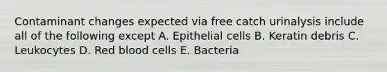 Contaminant changes expected via free catch urinalysis include all of the following except A. Epithelial cells B. Keratin debris C. Leukocytes D. Red blood cells E. Bacteria