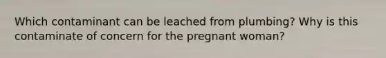 Which contaminant can be leached from plumbing? Why is this contaminate of concern for the pregnant woman?