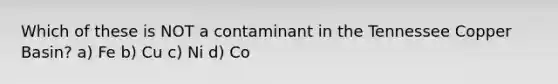 Which of these is NOT a contaminant in the Tennessee Copper Basin? a) Fe b) Cu c) Ni d) Co