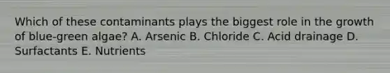 Which of these contaminants plays the biggest role in the growth of blue-green algae? A. Arsenic B. Chloride C. Acid drainage D. Surfactants E. Nutrients