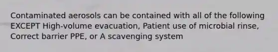 Contaminated aerosols can be contained with all of the following EXCEPT High-volume evacuation, Patient use of microbial rinse, Correct barrier PPE, or A scavenging system