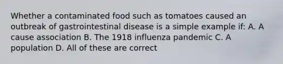 Whether a contaminated food such as tomatoes caused an outbreak of gastrointestinal disease is a simple example if: A. A cause association B. The 1918 influenza pandemic C. A population D. All of these are correct