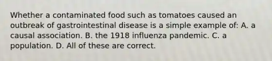 Whether a contaminated food such as tomatoes caused an outbreak of gastrointestinal disease is a simple example of: A. a causal association. B. the 1918 influenza pandemic. C. a population. D. All of these are correct.