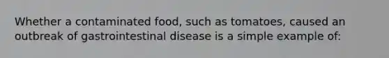 Whether a contaminated food, such as tomatoes, caused an outbreak of gastrointestinal disease is a simple example of: