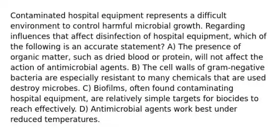 Contaminated hospital equipment represents a difficult environment to control harmful microbial growth. Regarding influences that affect disinfection of hospital equipment, which of the following is an accurate statement? A) The presence of organic matter, such as dried blood or protein, will not affect the action of antimicrobial agents. B) The cell walls of gram-negative bacteria are especially resistant to many chemicals that are used destroy microbes. C) Biofilms, often found contaminating hospital equipment, are relatively simple targets for biocides to reach effectively. D) Antimicrobial agents work best under reduced temperatures.