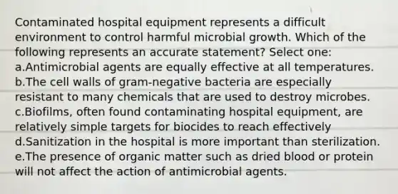 Contaminated hospital equipment represents a difficult environment to control harmful microbial growth. Which of the following represents an accurate statement? Select one: a.Antimicrobial agents are equally effective at all temperatures. b.The cell walls of gram-negative bacteria are especially resistant to many chemicals that are used to destroy microbes. c.Biofilms, often found contaminating hospital equipment, are relatively simple targets for biocides to reach effectively d.Sanitization in the hospital is more important than sterilization. e.The presence of organic matter such as dried blood or protein will not affect the action of antimicrobial agents.