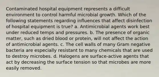 Contaminated hospital equipment represents a difficult environment to control harmful microbial growth. Which of the following statements regarding influences that affect disinfection of hospital equipment is true? a. Antimicrobial agents work best under reduced temps and pressures. b. The presence of organic matter, such as dried blood or protein, will not affect the action of antimicrobial agents. c. The cell walls of many Gram negative bacteria are especially resistant to many chemicals that are used to destroy microbes. d. Halogens are surface-active agents that act by decreasing the surface tension so that microbes are more easily removed.