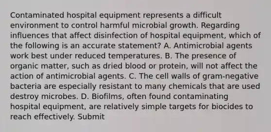 Contaminated hospital equipment represents a difficult environment to control harmful microbial growth. Regarding influences that affect disinfection of hospital equipment, which of the following is an accurate statement? A. Antimicrobial agents work best under reduced temperatures. B. The presence of organic matter, such as dried blood or protein, will not affect the action of antimicrobial agents. C. The cell walls of gram-negative bacteria are especially resistant to many chemicals that are used destroy microbes. D. Biofilms, often found contaminating hospital equipment, are relatively simple targets for biocides to reach effectively. Submit