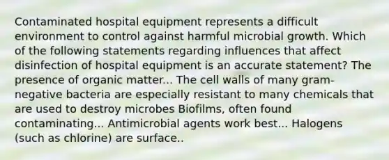 Contaminated hospital equipment represents a difficult environment to control against harmful microbial growth. Which of the following statements regarding influences that affect disinfection of hospital equipment is an accurate statement? The presence of organic matter... The cell walls of many gram-negative bacteria are especially resistant to many chemicals that are used to destroy microbes Biofilms, often found contaminating... Antimicrobial agents work best... Halogens (such as chlorine) are surface..