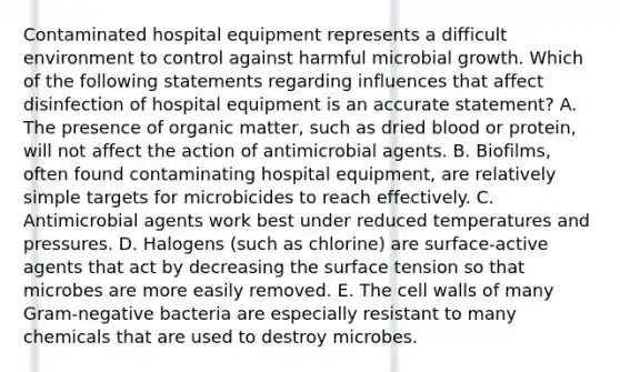 Contaminated hospital equipment represents a difficult environment to control against harmful microbial growth. Which of the following statements regarding influences that affect disinfection of hospital equipment is an accurate statement? A. The presence of organic matter, such as dried blood or protein, will not affect the action of antimicrobial agents. B. Biofilms, often found contaminating hospital equipment, are relatively simple targets for microbicides to reach effectively. C. Antimicrobial agents work best under reduced temperatures and pressures. D. Halogens (such as chlorine) are surface-active agents that act by decreasing the surface tension so that microbes are more easily removed. E. The cell walls of many Gram-negative bacteria are especially resistant to many chemicals that are used to destroy microbes.