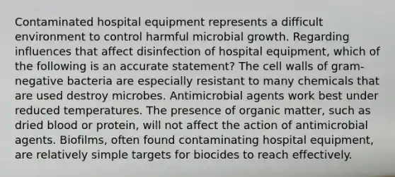 Contaminated hospital equipment represents a difficult environment to control harmful microbial growth. Regarding influences that affect disinfection of hospital equipment, which of the following is an accurate statement? The cell walls of gram-negative bacteria are especially resistant to many chemicals that are used destroy microbes. Antimicrobial agents work best under reduced temperatures. The presence of organic matter, such as dried blood or protein, will not affect the action of antimicrobial agents. Biofilms, often found contaminating hospital equipment, are relatively simple targets for biocides to reach effectively.