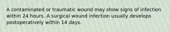 A contaminated or traumatic wound may show signs of infection within 24 hours. A surgical wound infection usually develops postoperatively within 14 days.