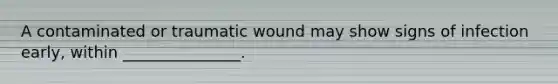 A contaminated or traumatic wound may show signs of infection early, within _______________.