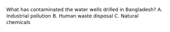 What has contaminated the water wells drilled in Bangladesh? A. Industrial pollution B. Human waste disposal C. Natural chemicals