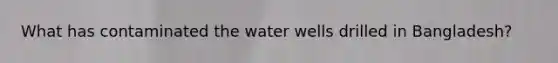 What has contaminated the water wells drilled in Bangladesh?