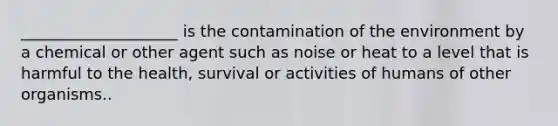 ____________________ is the contamination of the environment by a chemical or other agent such as noise or heat to a level that is harmful to the health, survival or activities of humans of other organisms..