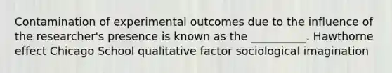 Contamination of experimental outcomes due to the influence of the researcher's presence is known as the __________. Hawthorne effect Chicago School qualitative factor sociological imagination