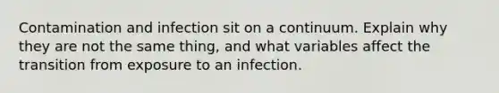 Contamination and infection sit on a continuum. Explain why they are not the same thing, and what variables affect the transition from exposure to an infection.