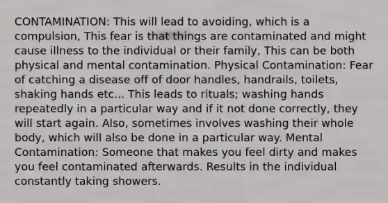 CONTAMINATION: This will lead to avoiding, which is a compulsion, This fear is that things are contaminated and might cause illness to the individual or their family, This can be both physical and mental contamination. Physical Contamination: Fear of catching a disease off of door handles, handrails, toilets, shaking hands etc... This leads to rituals; washing hands repeatedly in a particular way and if it not done correctly, they will start again. Also, sometimes involves washing their whole body, which will also be done in a particular way. Mental Contamination: Someone that makes you feel dirty and makes you feel contaminated afterwards. Results in the individual constantly taking showers.