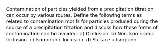 Contamination of particles yielded from a precipitation titration can occur by various routes. Define the following terms as related to contamination motifs for particles produced during the course of a precipitation titration and discuss how these forms of contamination can be avoided: a) Occlusion. b) Non-Isomorphic Inclusion. c) Isomorphic Inclusion. d) Surface adsorption.