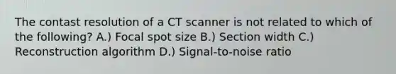 The contast resolution of a CT scanner is not related to which of the following? A.) Focal spot size B.) Section width C.) Reconstruction algorithm D.) Signal-to-noise ratio