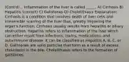 (Cont'd)... Inflammation of the liver is called _____. A) Cirrhosis B) Hepatitis (correct) C) Gallstones D) Cholelithiasis Explanation: Cirrhosis is a condition that involves death of liver cells and irreversible scarring of the liver thus, greatly impairing the organ's function. Cirrhosis usually results from hepatitis or biliary obstruction. Hepatitis refers to inflammation of the liver which can either result from infections, toxins, medications, and autoimmune disease. It can be classified as Hepatitis A, B, C, or D. Gallstones are solid particles that form as a result of excess cholesterol in the bile. Cholelithiasis refers to the formation of gallstones.