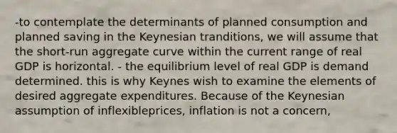 -to contemplate the determinants of planned consumption and planned saving in the Keynesian tranditions, we will assume that the short-run aggregate curve within the current range of real GDP is horizontal. - the equilibrium level of real GDP is demand determined. this is why Keynes wish to examine the elements of desired aggregate expenditures. Because of the Keynesian assumption of inflexibleprices, inflation is not a concern,