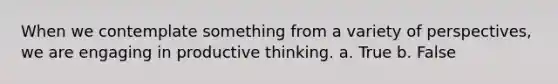 When we contemplate something from a variety of perspectives, we are engaging in productive thinking. a. True b. False