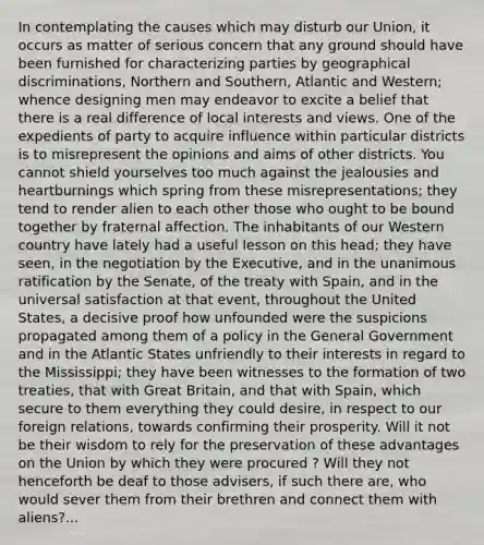 In contemplating the causes which may disturb our Union, it occurs as matter of serious concern that any ground should have been furnished for characterizing parties by geographical discriminations, Northern and Southern, Atlantic and Western; whence designing men may endeavor to excite a belief that there is a real difference of local interests and views. One of the expedients of party to acquire influence within particular districts is to misrepresent the opinions and aims of other districts. You cannot shield yourselves too much against the jealousies and heartburnings which spring from these misrepresentations; they tend to render alien to each other those who ought to be bound together by fraternal affection. The inhabitants of our Western country have lately had a useful lesson on this head; they have seen, in the negotiation by the Executive, and in the unanimous ratification by the Senate, of the treaty with Spain, and in the universal satisfaction at that event, throughout the United States, a decisive proof how unfounded were the suspicions propagated among them of a policy in the General Government and in the Atlantic States unfriendly to their interests in regard to the Mississippi; they have been witnesses to the formation of two treaties, that with Great Britain, and that with Spain, which secure to them everything they could desire, in respect to our foreign relations, towards confirming their prosperity. Will it not be their wisdom to rely for the preservation of these advantages on the Union by which they were procured ? Will they not henceforth be deaf to those advisers, if such there are, who would sever them from their brethren and connect them with aliens?...