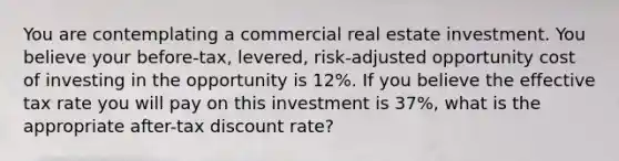 You are contemplating a commercial real estate investment. You believe your before-tax, levered, risk-adjusted opportunity cost of investing in the opportunity is 12%. If you believe the effective tax rate you will pay on this investment is 37%, what is the appropriate after-tax discount rate?